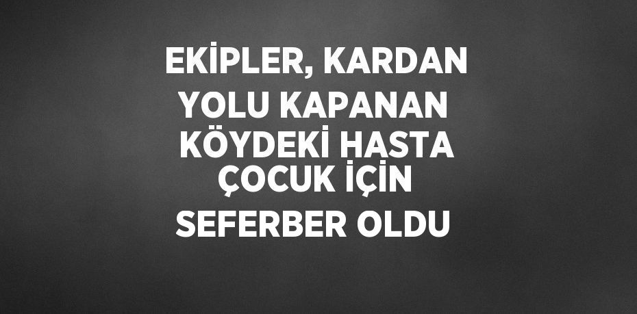 EKİPLER, KARDAN YOLU KAPANAN KÖYDEKİ HASTA ÇOCUK İÇİN SEFERBER OLDU