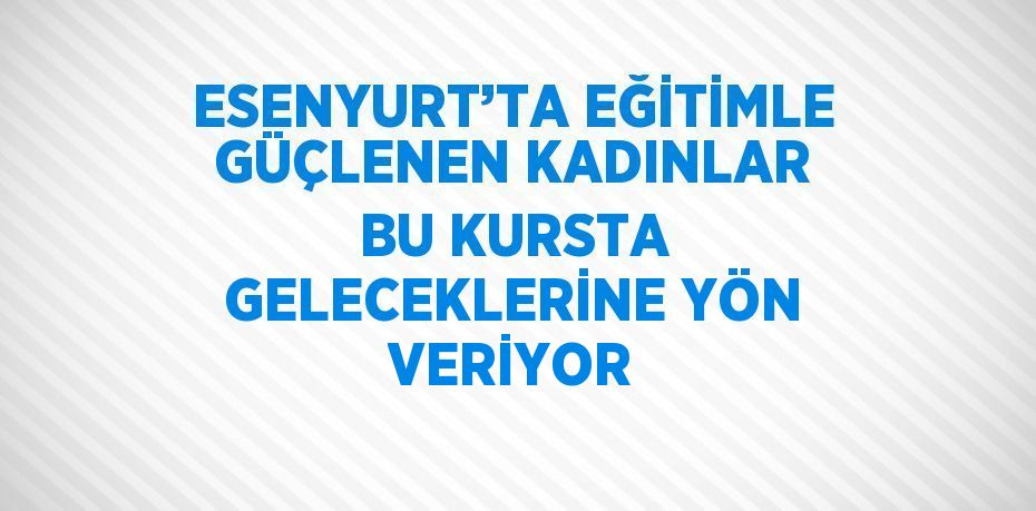 ESENYURT’TA EĞİTİMLE GÜÇLENEN KADINLAR BU KURSTA GELECEKLERİNE YÖN VERİYOR