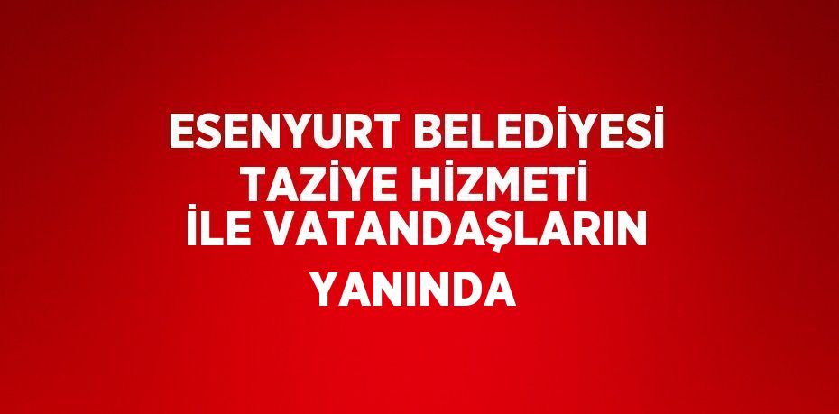 ESENYURT BELEDİYESİ TAZİYE HİZMETİ İLE VATANDAŞLARIN YANINDA