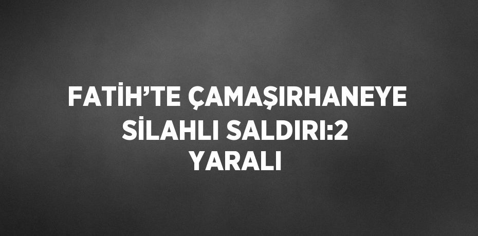 FATİH’TE ÇAMAŞIRHANEYE SİLAHLI SALDIRI:2 YARALI