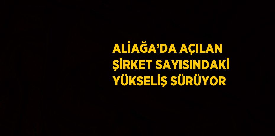 ALİAĞA’DA AÇILAN ŞİRKET SAYISINDAKİ YÜKSELİŞ SÜRÜYOR