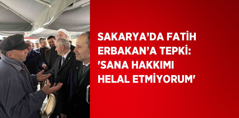 SAKARYA’DA FATİH ERBAKAN’A TEPKİ: 'SANA HAKKIMI HELAL ETMİYORUM'