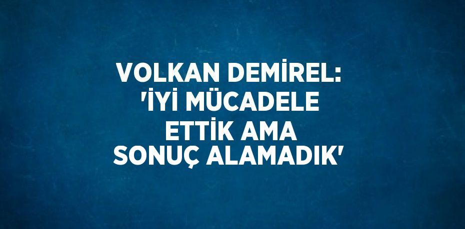 VOLKAN DEMİREL: 'İYİ MÜCADELE ETTİK AMA SONUÇ ALAMADIK'