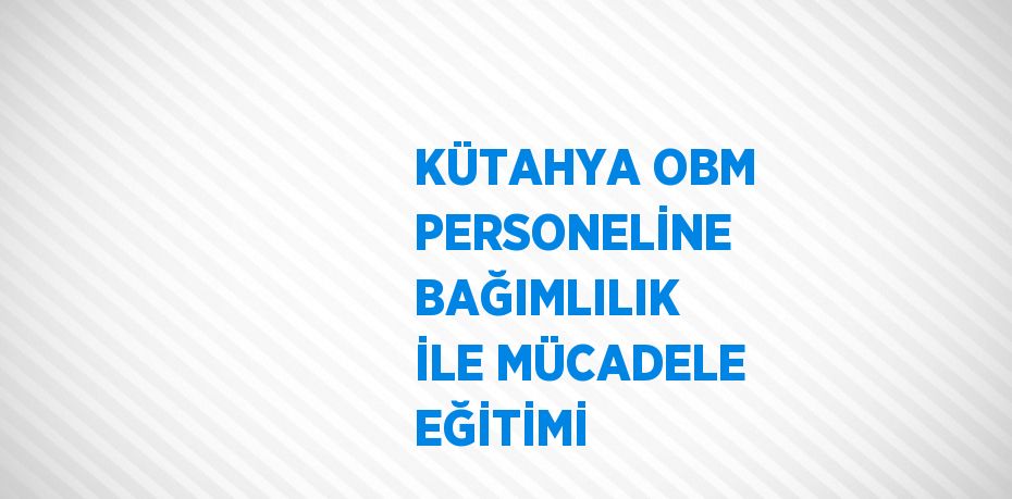 KÜTAHYA OBM PERSONELİNE BAĞIMLILIK İLE MÜCADELE EĞİTİMİ