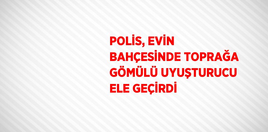 POLİS, EVİN BAHÇESİNDE TOPRAĞA GÖMÜLÜ UYUŞTURUCU ELE GEÇİRDİ