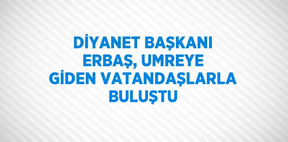 DİYANET BAŞKANI ERBAŞ, UMREYE GİDEN VATANDAŞLARLA BULUŞTU