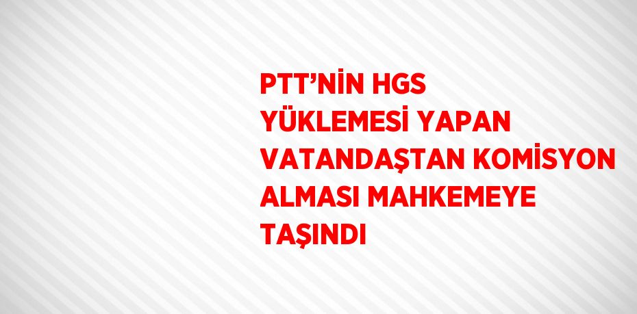 PTT’NİN HGS YÜKLEMESİ YAPAN VATANDAŞTAN KOMİSYON ALMASI MAHKEMEYE TAŞINDI