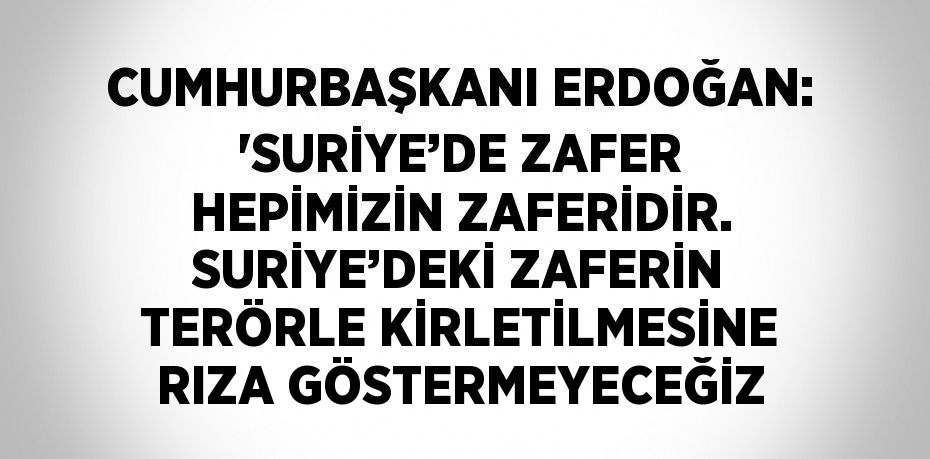 CUMHURBAŞKANI ERDOĞAN: 'SURİYE’DE ZAFER HEPİMİZİN ZAFERİDİR. SURİYE’DEKİ ZAFERİN TERÖRLE KİRLETİLMESİNE RIZA GÖSTERMEYECEĞİZ