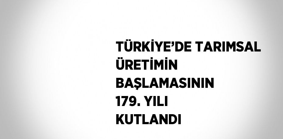 TÜRKİYE’DE TARIMSAL ÜRETİMİN BAŞLAMASININ 179. YILI KUTLANDI