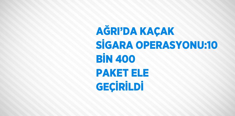 AĞRI’DA KAÇAK SİGARA OPERASYONU:10 BİN 400 PAKET ELE GEÇİRİLDİ