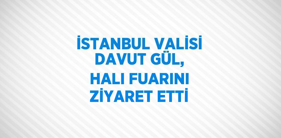 İSTANBUL VALİSİ DAVUT GÜL, HALI FUARINI ZİYARET ETTİ