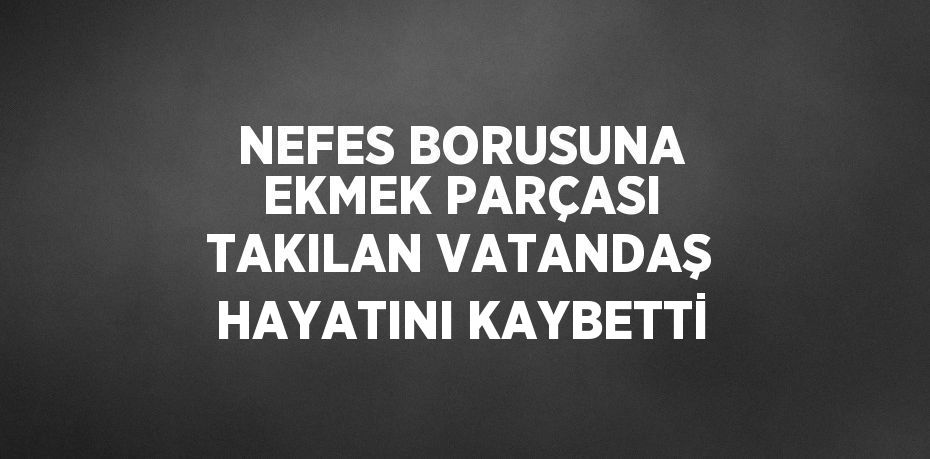 NEFES BORUSUNA EKMEK PARÇASI TAKILAN VATANDAŞ HAYATINI KAYBETTİ