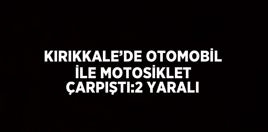 KIRIKKALE’DE OTOMOBİL İLE MOTOSİKLET ÇARPIŞTI:2 YARALI