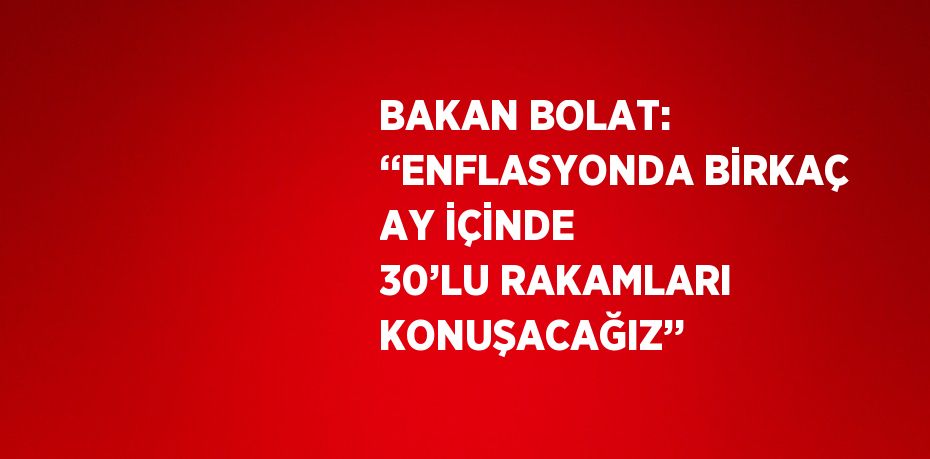 BAKAN BOLAT: ‘‘ENFLASYONDA BİRKAÇ AY İÇİNDE 30’LU RAKAMLARI KONUŞACAĞIZ’’