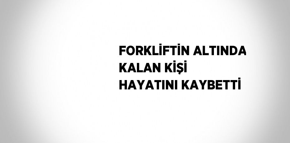 FORKLİFTİN ALTINDA KALAN KİŞİ HAYATINI KAYBETTİ