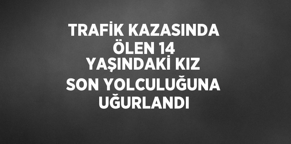 TRAFİK KAZASINDA ÖLEN 14 YAŞINDAKİ KIZ SON YOLCULUĞUNA UĞURLANDI