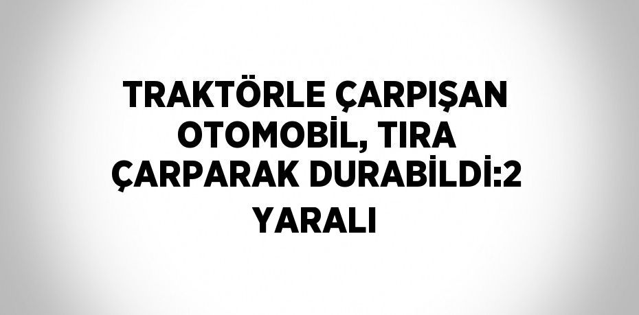 TRAKTÖRLE ÇARPIŞAN OTOMOBİL, TIRA ÇARPARAK DURABİLDİ:2 YARALI