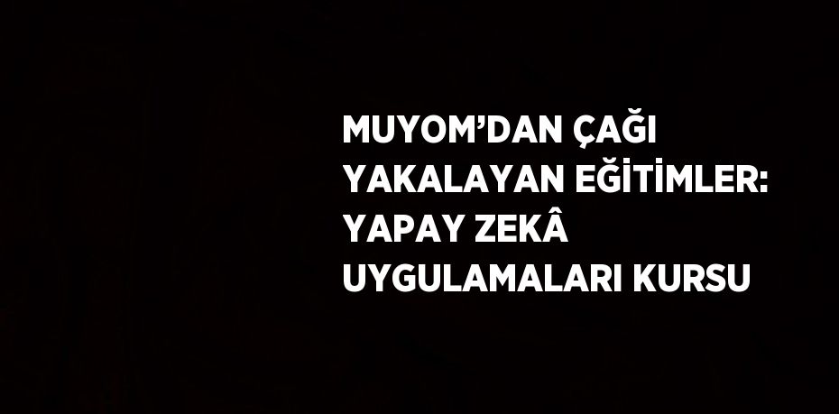 MUYOM’DAN ÇAĞI YAKALAYAN EĞİTİMLER: YAPAY ZEKÂ UYGULAMALARI KURSU