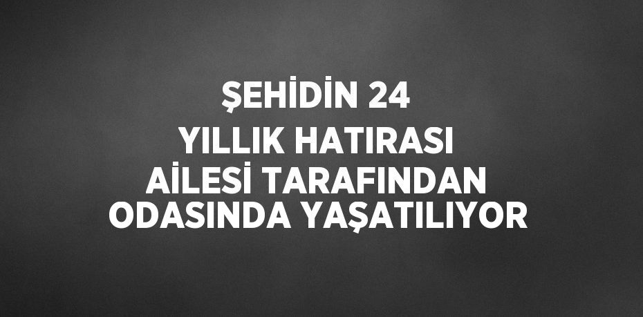 ŞEHİDİN 24 YILLIK HATIRASI AİLESİ TARAFINDAN ODASINDA YAŞATILIYOR