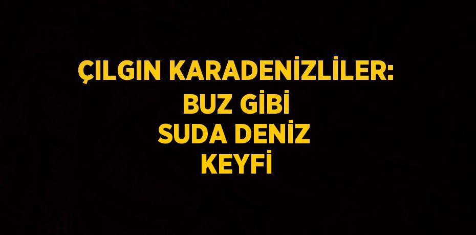 ÇILGIN KARADENİZLİLER: BUZ GİBİ SUDA DENİZ KEYFİ