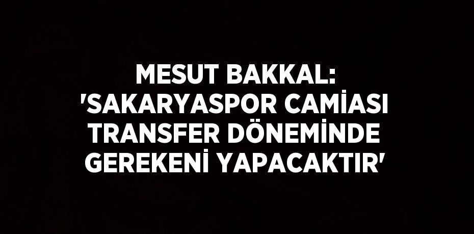 MESUT BAKKAL: 'SAKARYASPOR CAMİASI TRANSFER DÖNEMİNDE GEREKENİ YAPACAKTIR'