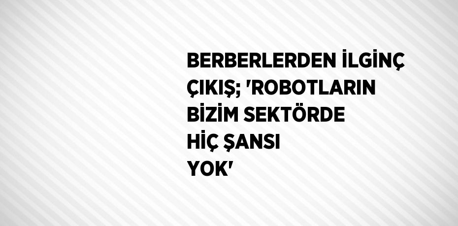 BERBERLERDEN İLGİNÇ ÇIKIŞ; 'ROBOTLARIN BİZİM SEKTÖRDE HİÇ ŞANSI YOK'