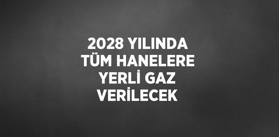 2028 YILINDA TÜM HANELERE YERLİ GAZ VERİLECEK