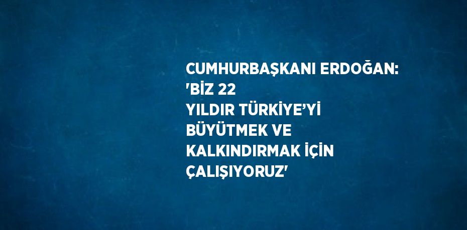 CUMHURBAŞKANI ERDOĞAN: 'BİZ 22 YILDIR TÜRKİYE’Yİ BÜYÜTMEK VE KALKINDIRMAK İÇİN ÇALIŞIYORUZ'