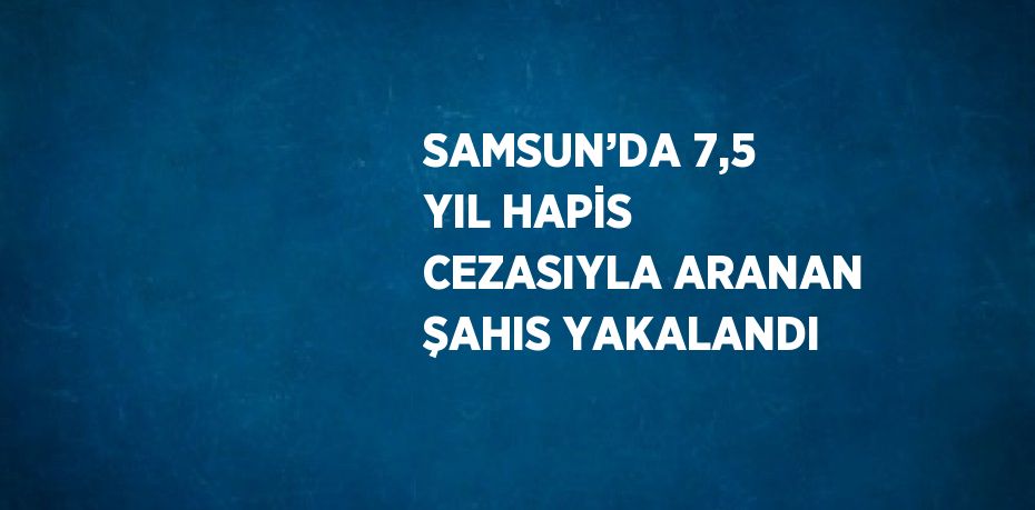 SAMSUN’DA 7,5 YIL HAPİS CEZASIYLA ARANAN ŞAHIS YAKALANDI