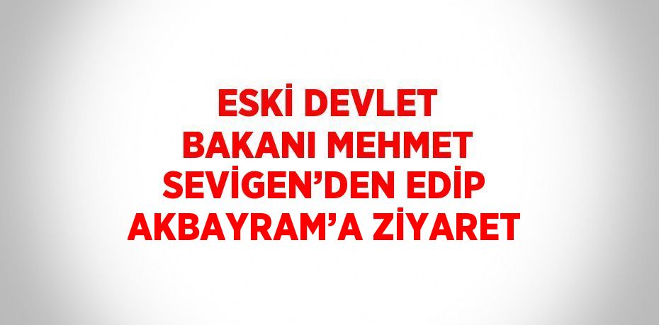 ESKİ DEVLET BAKANI MEHMET SEVİGEN’DEN EDİP AKBAYRAM’A ZİYARET