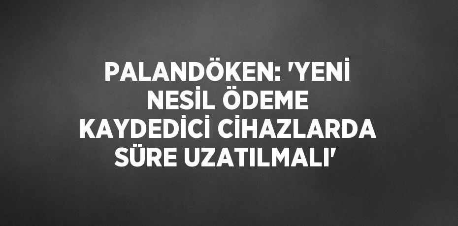 PALANDÖKEN: 'YENİ NESİL ÖDEME KAYDEDİCİ CİHAZLARDA SÜRE UZATILMALI'