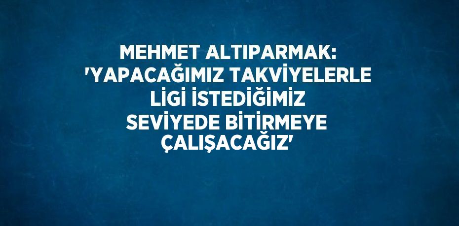 MEHMET ALTIPARMAK: 'YAPACAĞIMIZ TAKVİYELERLE LİGİ İSTEDİĞİMİZ SEVİYEDE BİTİRMEYE ÇALIŞACAĞIZ'