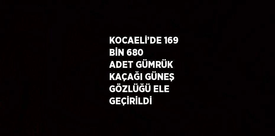 KOCAELİ’DE 169 BİN 680 ADET GÜMRÜK KAÇAĞI GÜNEŞ GÖZLÜĞÜ ELE GEÇİRİLDİ