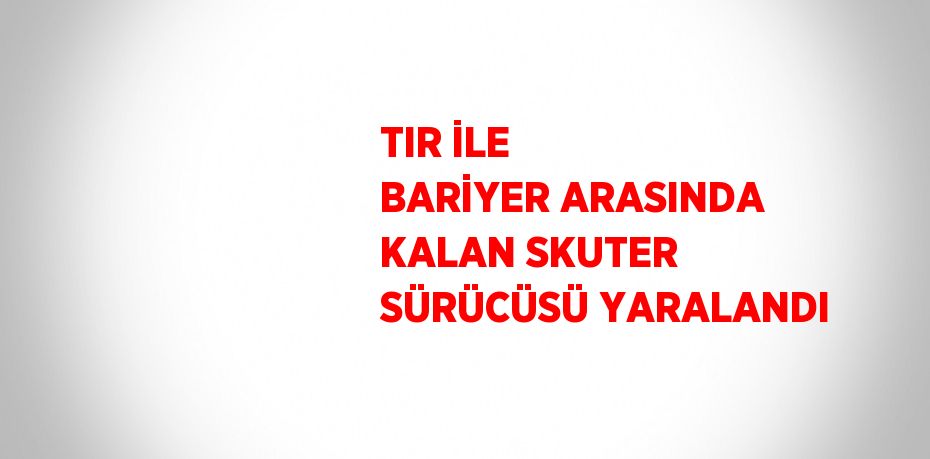 TIR İLE BARİYER ARASINDA KALAN SKUTER SÜRÜCÜSÜ YARALANDI