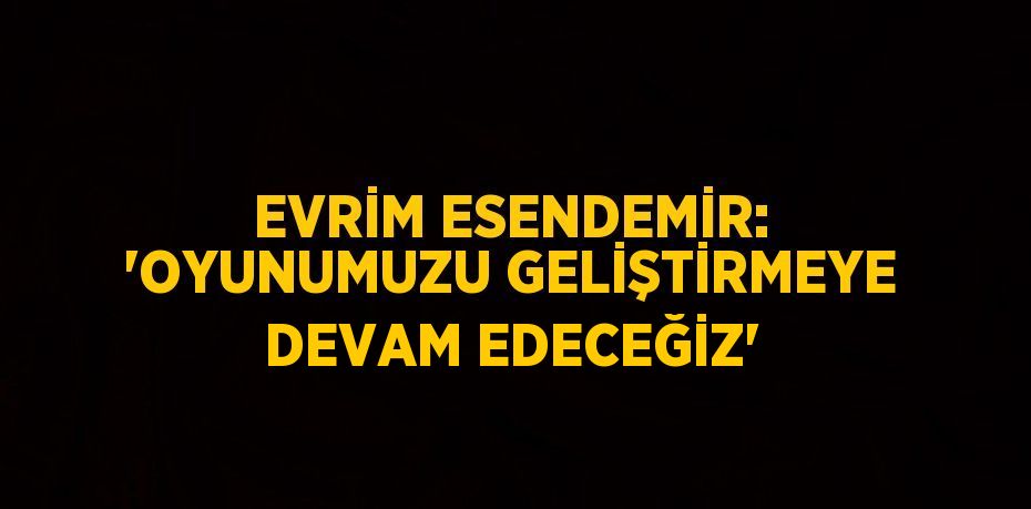 EVRİM ESENDEMİR: 'OYUNUMUZU GELİŞTİRMEYE DEVAM EDECEĞİZ'