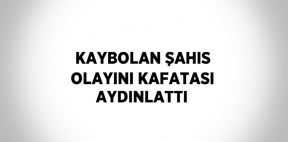 KAYBOLAN ŞAHIS OLAYINI KAFATASI AYDINLATTI