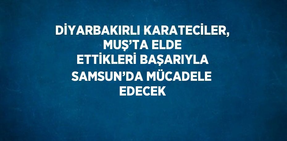 DİYARBAKIRLI KARATECİLER, MUŞ’TA ELDE ETTİKLERİ BAŞARIYLA SAMSUN’DA MÜCADELE EDECEK