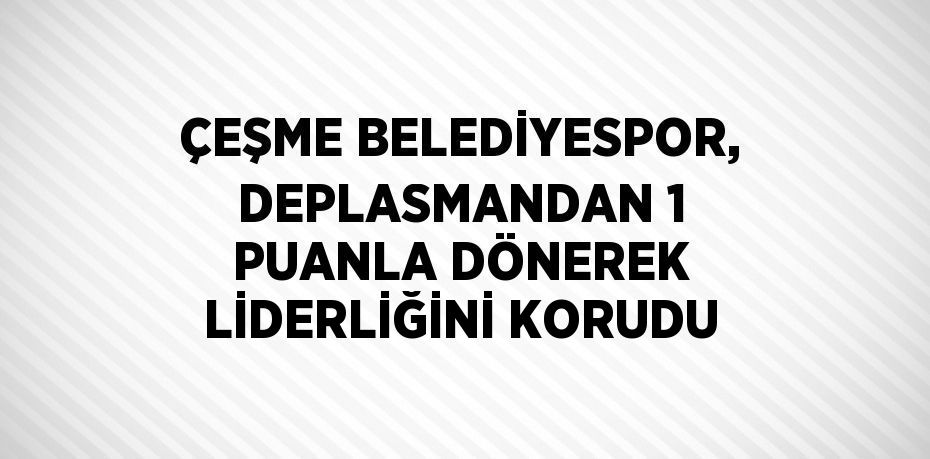 ÇEŞME BELEDİYESPOR, DEPLASMANDAN 1 PUANLA DÖNEREK LİDERLİĞİNİ KORUDU