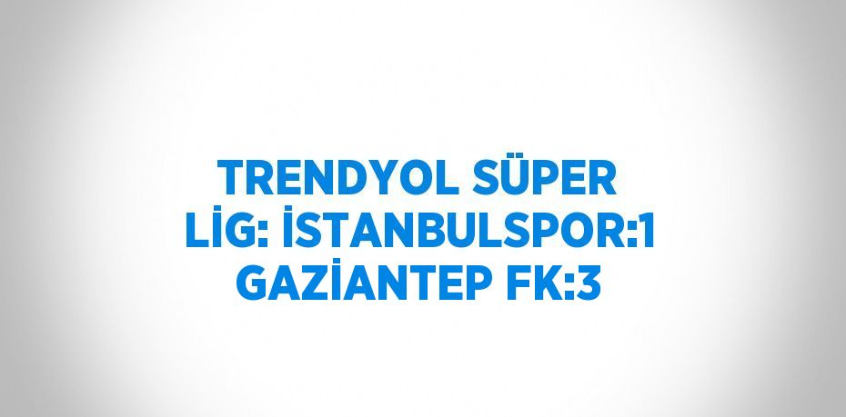 TRENDYOL SÜPER LİG: İSTANBULSPOR:1 GAZİANTEP FK:3