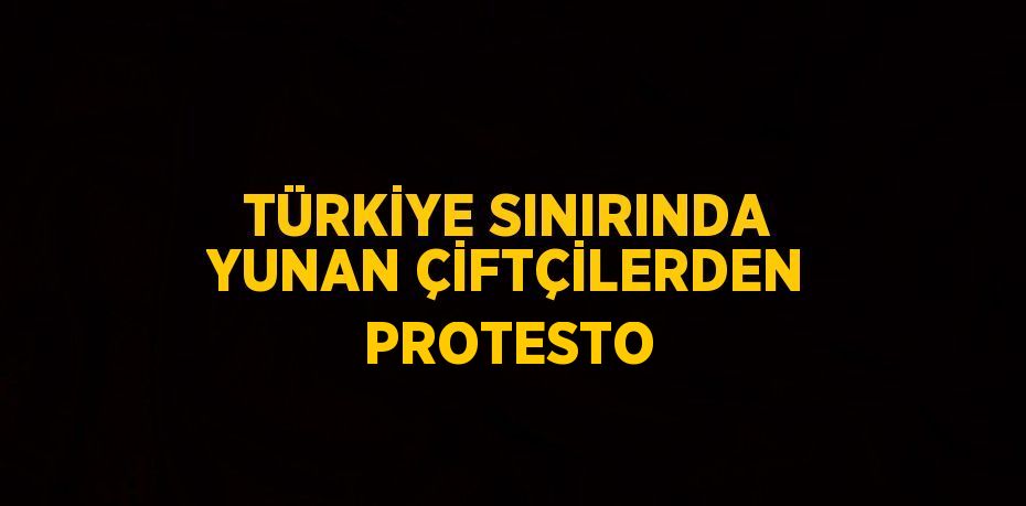 TÜRKİYE SINIRINDA YUNAN ÇİFTÇİLERDEN PROTESTO