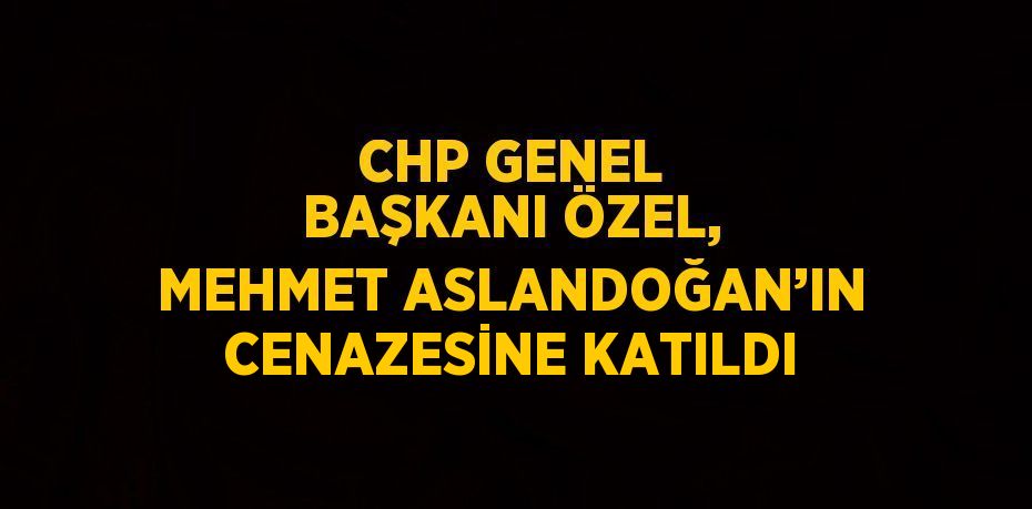 CHP GENEL BAŞKANI ÖZEL, MEHMET ASLANDOĞAN’IN CENAZESİNE KATILDI