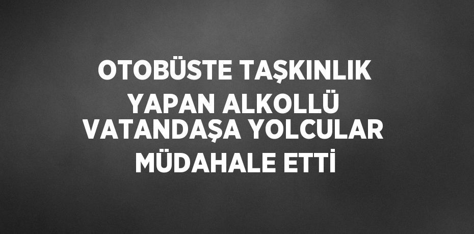 OTOBÜSTE TAŞKINLIK YAPAN ALKOLLÜ VATANDAŞA YOLCULAR MÜDAHALE ETTİ