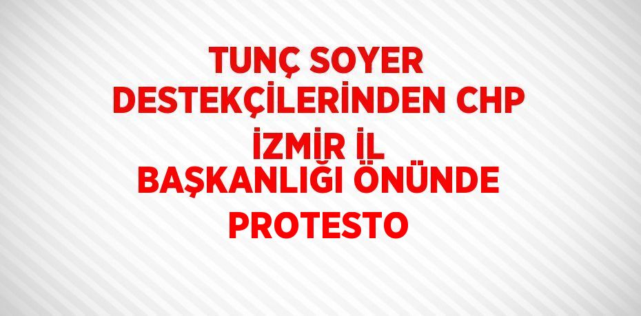 TUNÇ SOYER DESTEKÇİLERİNDEN CHP İZMİR İL BAŞKANLIĞI ÖNÜNDE PROTESTO