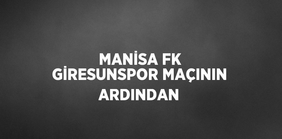 MANİSA FK GİRESUNSPOR MAÇININ ARDINDAN