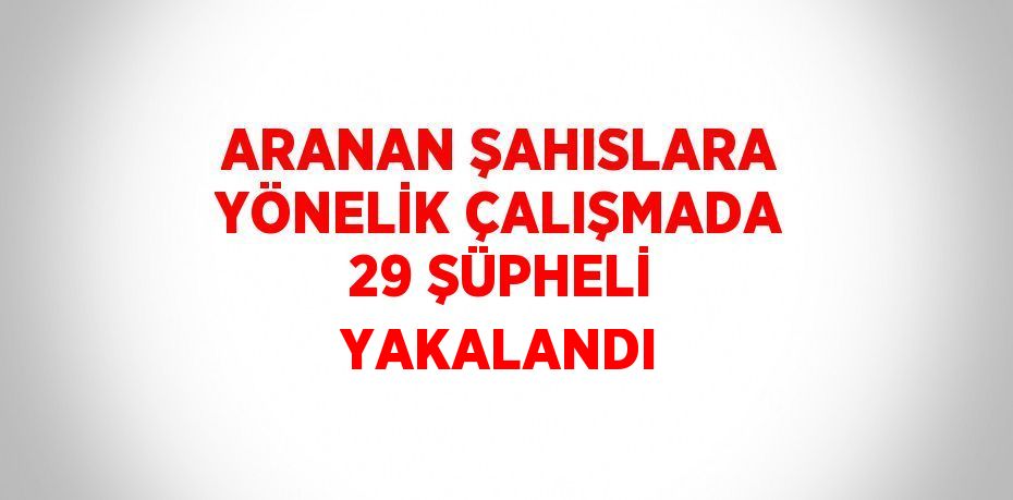 ARANAN ŞAHISLARA YÖNELİK ÇALIŞMADA 29 ŞÜPHELİ YAKALANDI