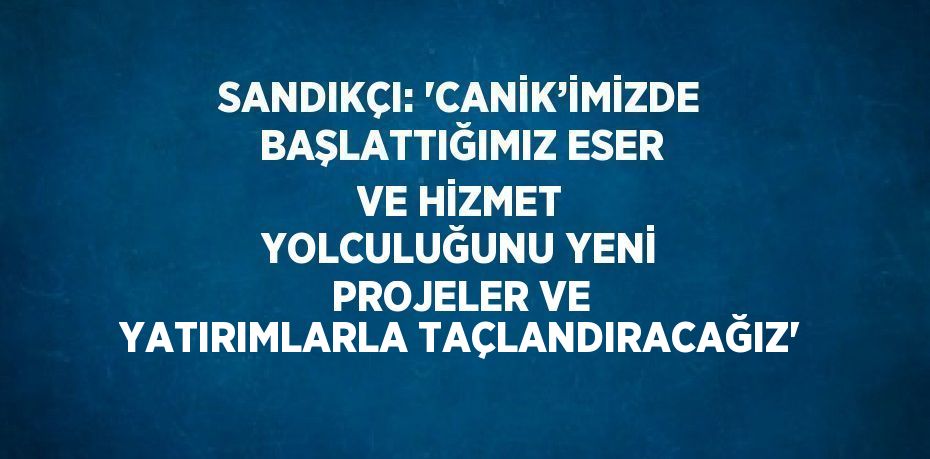 SANDIKÇI: 'CANİK’İMİZDE BAŞLATTIĞIMIZ ESER VE HİZMET YOLCULUĞUNU YENİ PROJELER VE YATIRIMLARLA TAÇLANDIRACAĞIZ'