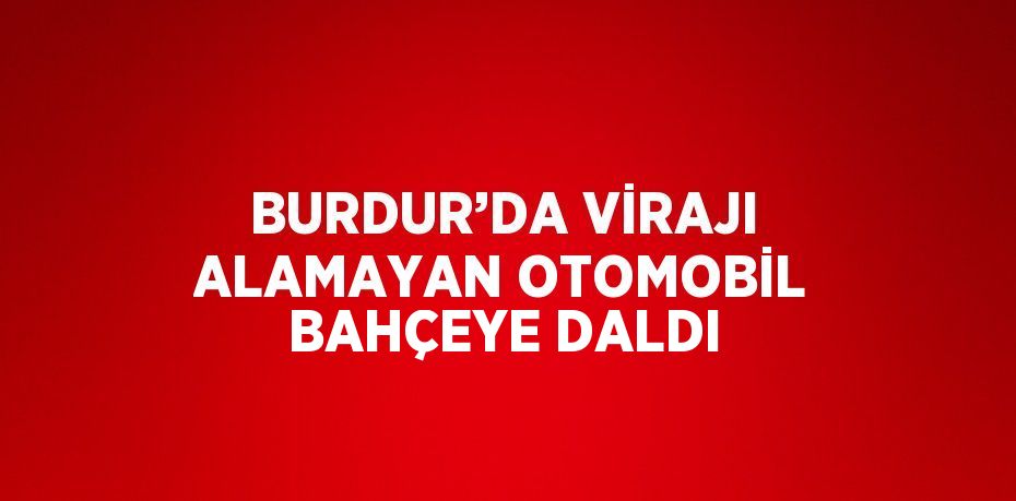 BURDUR’DA VİRAJI ALAMAYAN OTOMOBİL BAHÇEYE DALDI