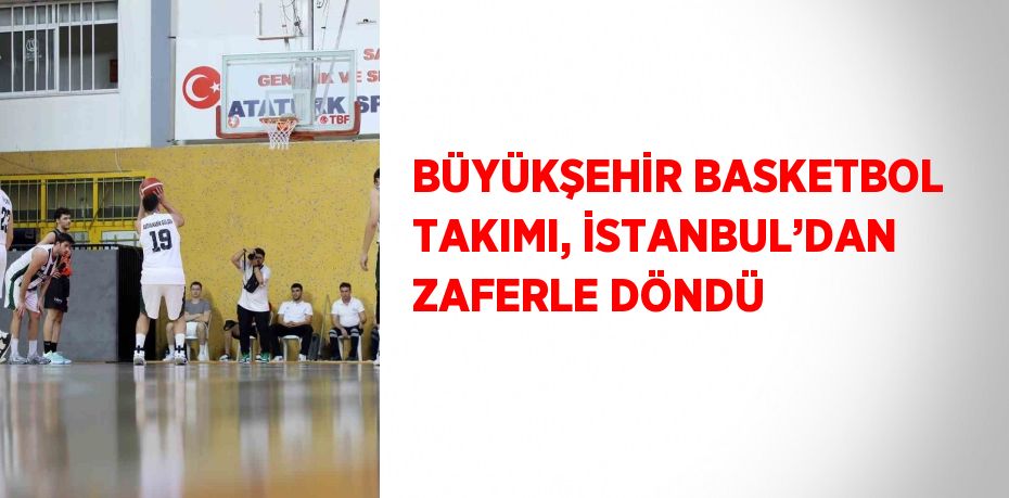 BÜYÜKŞEHİR BASKETBOL TAKIMI, İSTANBUL’DAN ZAFERLE DÖNDÜ