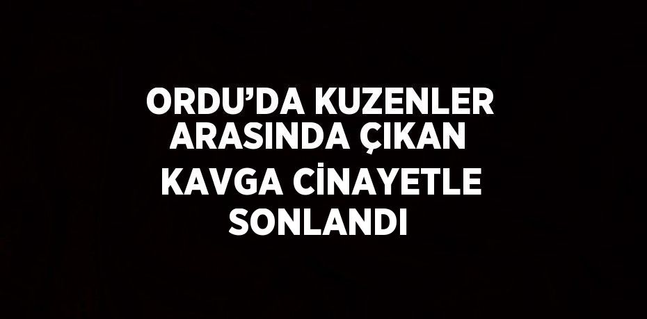 ORDU’DA KUZENLER ARASINDA ÇIKAN KAVGA CİNAYETLE SONLANDI