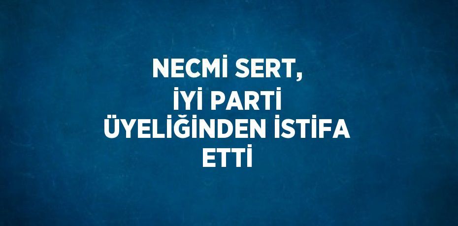 NECMİ SERT, İYİ PARTİ ÜYELİĞİNDEN İSTİFA ETTİ